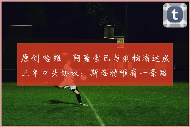 原创 哈维・阿隆索已与利物浦达成三年口头协议，斯洛特唯有一条路可 “翻盘”