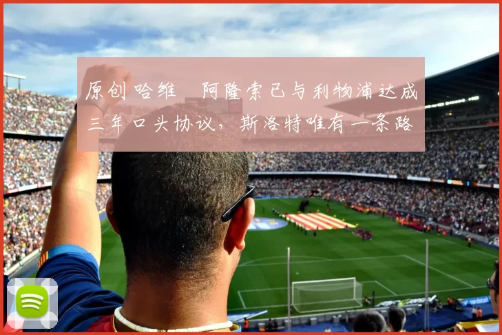 原创 哈维・阿隆索已与利物浦达成三年口头协议，斯洛特唯有一条路可 “翻盘”