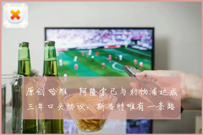 原创 哈维・阿隆索已与利物浦达成三年口头协议，斯洛特唯有一条路可 “翻盘”