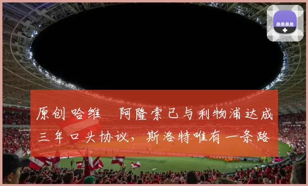 原创 哈维・阿隆索已与利物浦达成三年口头协议，斯洛特唯有一条路可 “翻盘”