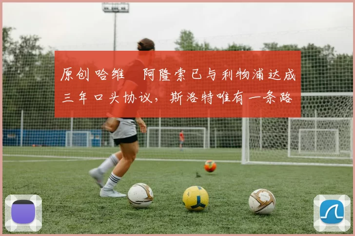 原创 哈维・阿隆索已与利物浦达成三年口头协议，斯洛特唯有一条路可 “翻盘”