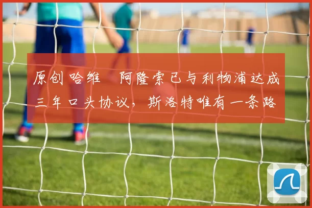 原创 哈维・阿隆索已与利物浦达成三年口头协议，斯洛特唯有一条路可 “翻盘”