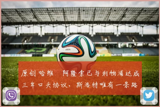 原创 哈维・阿隆索已与利物浦达成三年口头协议，斯洛特唯有一条路可 “翻盘”