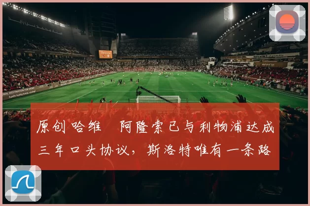 原创 哈维・阿隆索已与利物浦达成三年口头协议，斯洛特唯有一条路可 “翻盘”