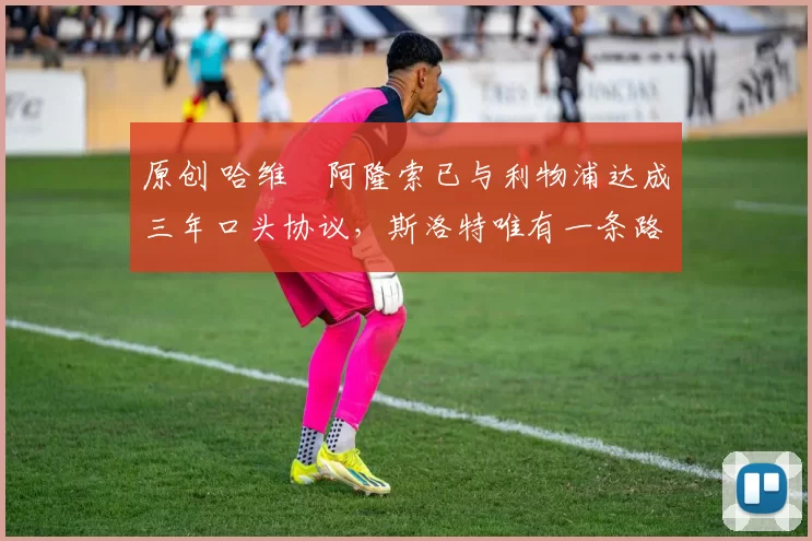 原创 哈维・阿隆索已与利物浦达成三年口头协议，斯洛特唯有一条路可 “翻盘”