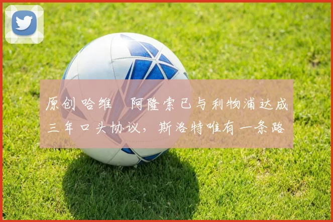 原创 哈维・阿隆索已与利物浦达成三年口头协议，斯洛特唯有一条路可 “翻盘”