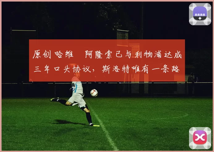 原创 哈维・阿隆索已与利物浦达成三年口头协议，斯洛特唯有一条路可 “翻盘”