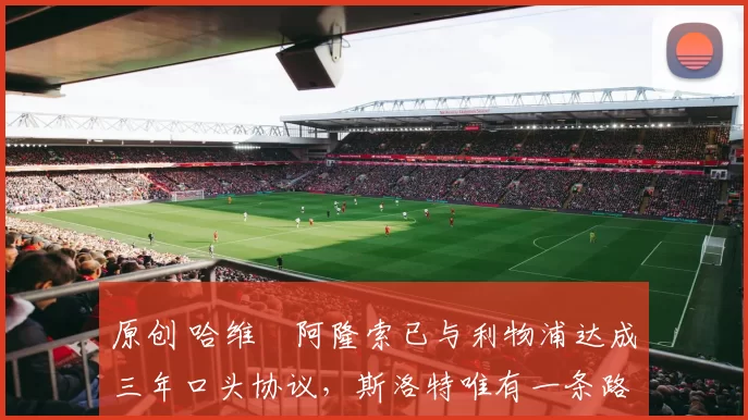 原创 哈维・阿隆索已与利物浦达成三年口头协议，斯洛特唯有一条路可 “翻盘”