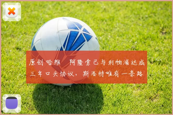 原创 哈维・阿隆索已与利物浦达成三年口头协议，斯洛特唯有一条路可 “翻盘”