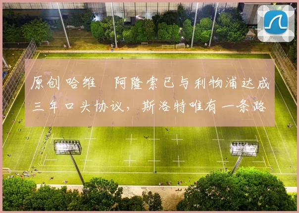 原创 哈维・阿隆索已与利物浦达成三年口头协议，斯洛特唯有一条路可 “翻盘”