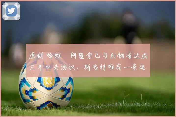 原创 哈维・阿隆索已与利物浦达成三年口头协议，斯洛特唯有一条路可 “翻盘”