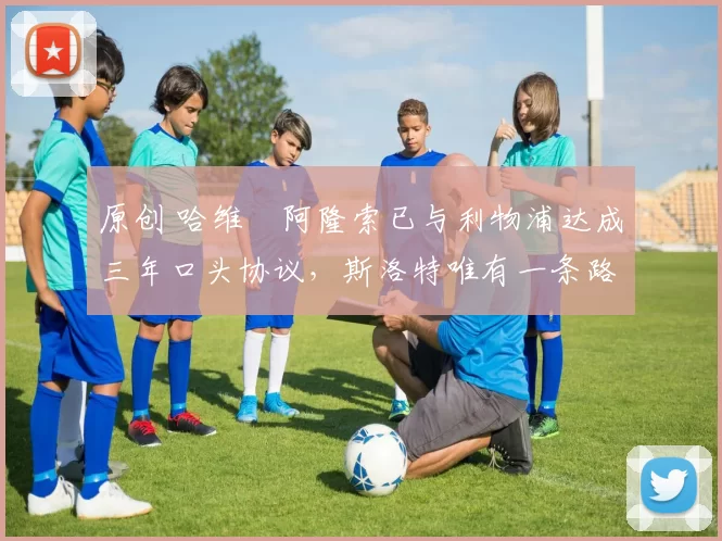 原创 哈维・阿隆索已与利物浦达成三年口头协议，斯洛特唯有一条路可 “翻盘”