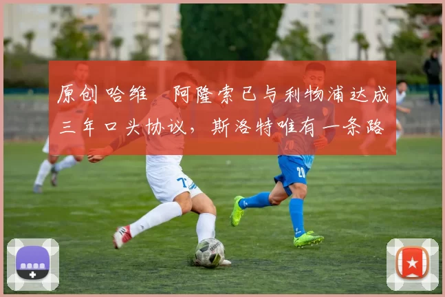 原创 哈维・阿隆索已与利物浦达成三年口头协议，斯洛特唯有一条路可 “翻盘”