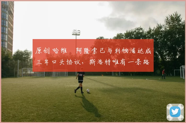 原创 哈维・阿隆索已与利物浦达成三年口头协议，斯洛特唯有一条路可 “翻盘”