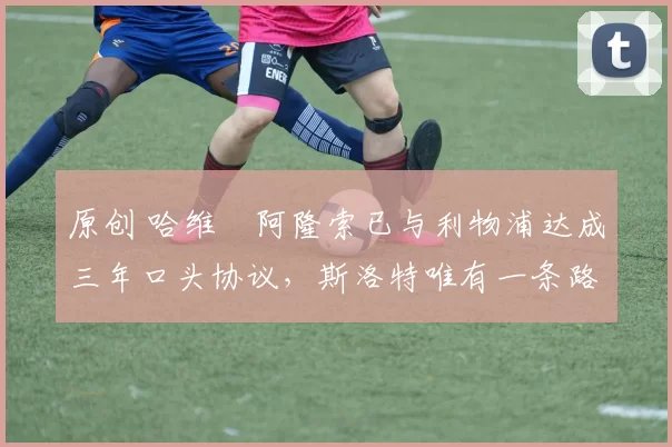 原创 哈维・阿隆索已与利物浦达成三年口头协议，斯洛特唯有一条路可 “翻盘”