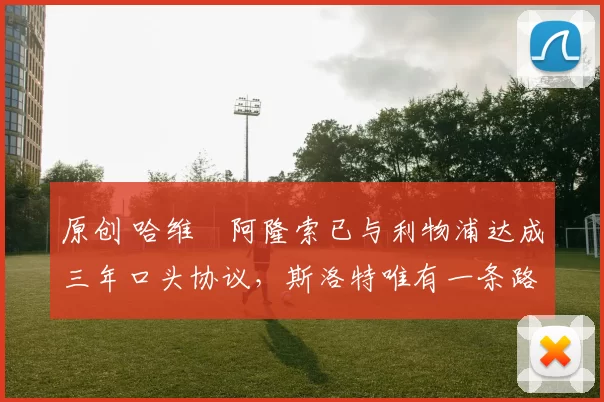 原创 哈维・阿隆索已与利物浦达成三年口头协议，斯洛特唯有一条路可 “翻盘”