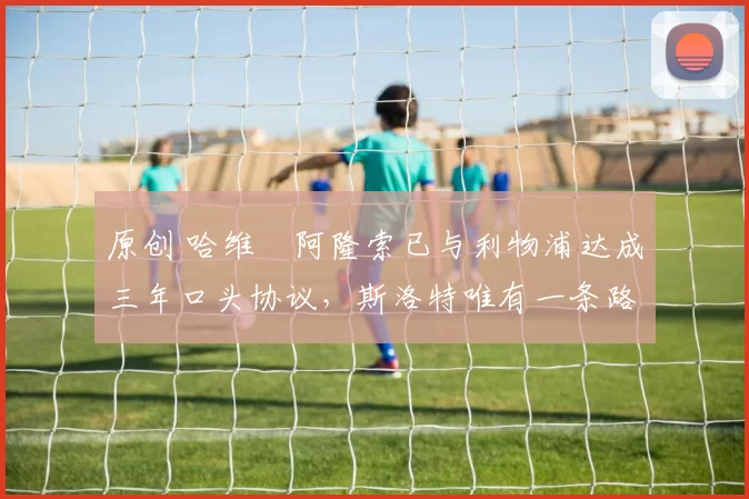 原创 哈维・阿隆索已与利物浦达成三年口头协议，斯洛特唯有一条路可 “翻盘”