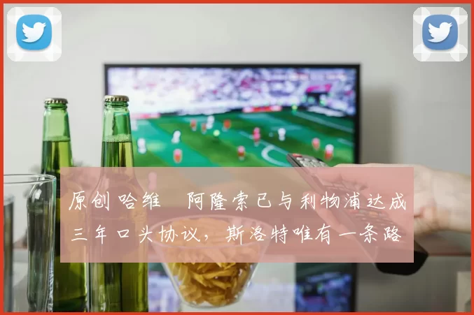 原创 哈维・阿隆索已与利物浦达成三年口头协议，斯洛特唯有一条路可 “翻盘”