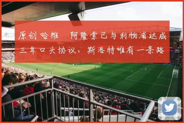 原创 哈维・阿隆索已与利物浦达成三年口头协议，斯洛特唯有一条路可 “翻盘”