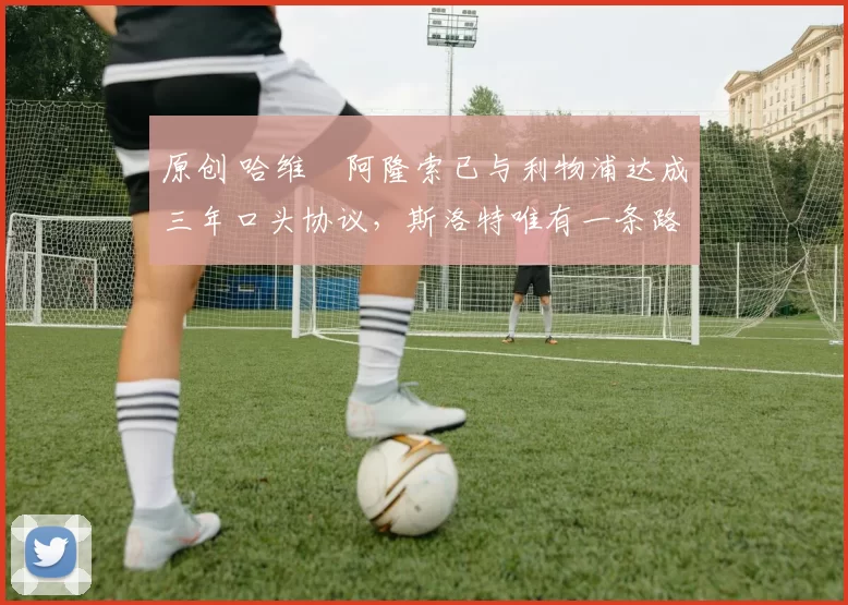 原创 哈维・阿隆索已与利物浦达成三年口头协议，斯洛特唯有一条路可 “翻盘”