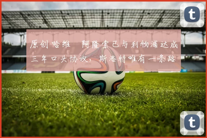 原创 哈维・阿隆索已与利物浦达成三年口头协议，斯洛特唯有一条路可 “翻盘”