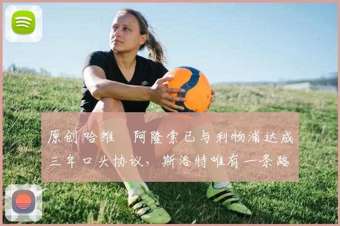 原创 哈维・阿隆索已与利物浦达成三年口头协议，斯洛特唯有一条路可 “翻盘”