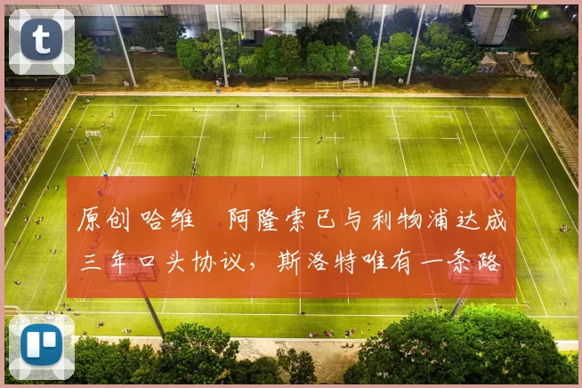 原创 哈维・阿隆索已与利物浦达成三年口头协议，斯洛特唯有一条路可 “翻盘”