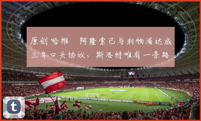 原创 哈维・阿隆索已与利物浦达成三年口头协议，斯洛特唯有一条路可 “翻盘”