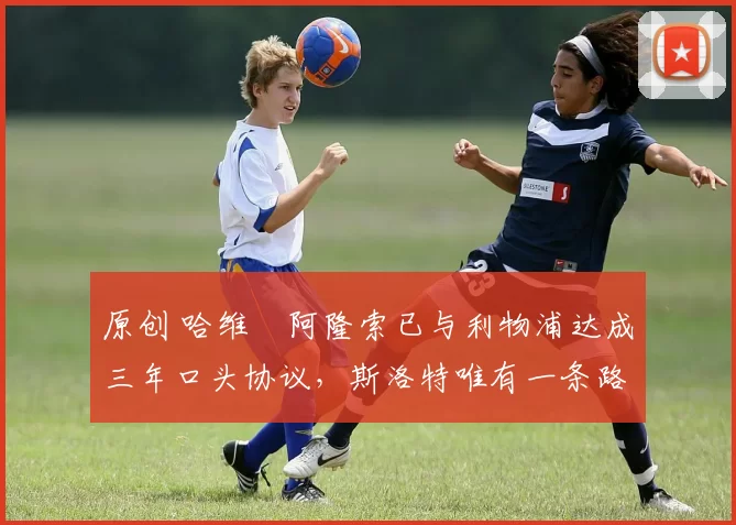 原创 哈维・阿隆索已与利物浦达成三年口头协议,斯洛特唯有一条路可 “翻盘”