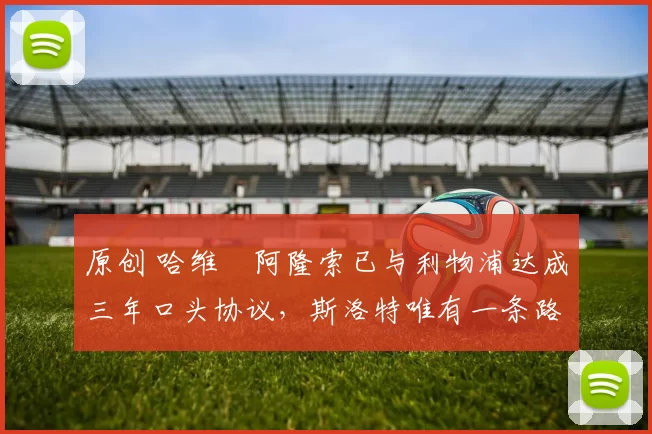 原创 哈维・阿隆索已与利物浦达成三年口头协议，斯洛特唯有一条路可 “翻盘”