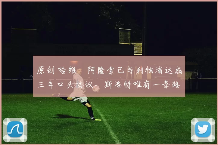 原创 哈维・阿隆索已与利物浦达成三年口头协议，斯洛特唯有一条路可 “翻盘”