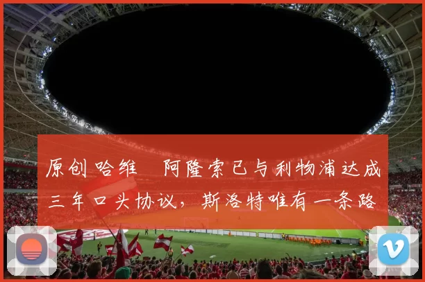 原创 哈维・阿隆索已与利物浦达成三年口头协议，斯洛特唯有一条路可 “翻盘”