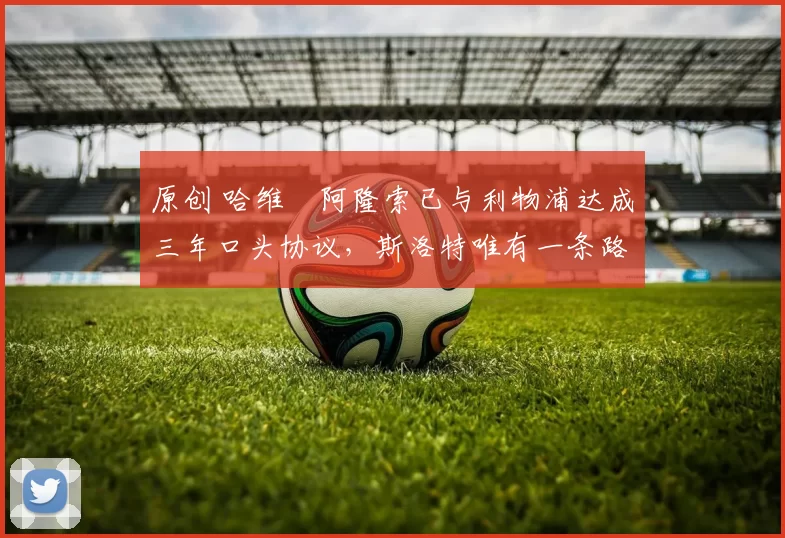 原创 哈维・阿隆索已与利物浦达成三年口头协议，斯洛特唯有一条路可 “翻盘”