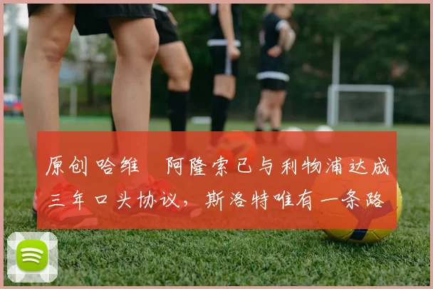 原创 哈维・阿隆索已与利物浦达成三年口头协议，斯洛特唯有一条路可 “翻盘”