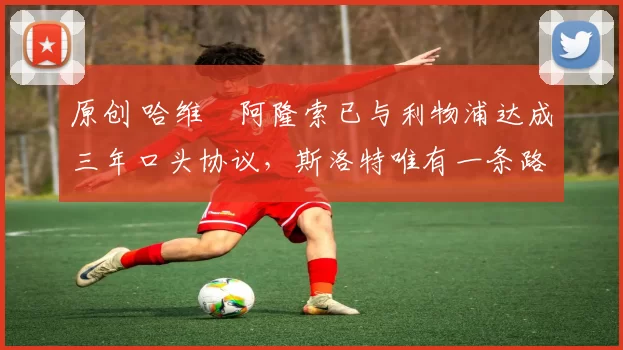 原创 哈维・阿隆索已与利物浦达成三年口头协议，斯洛特唯有一条路可 “翻盘”