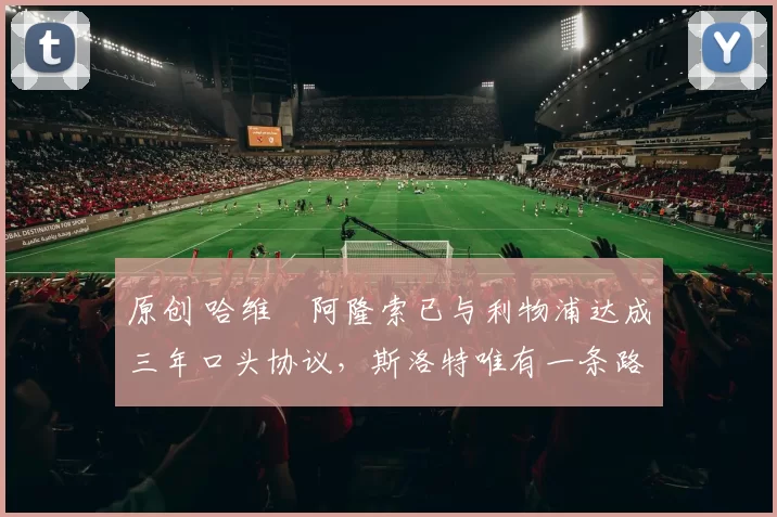 原创 哈维・阿隆索已与利物浦达成三年口头协议，斯洛特唯有一条路可 “翻盘”