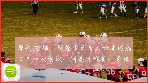 原创 哈维・阿隆索已与利物浦达成三年口头协议，斯洛特唯有一条路可 “翻盘”