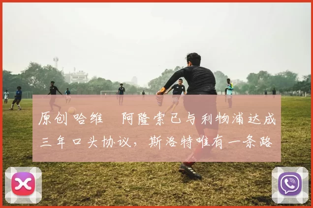 原创 哈维・阿隆索已与利物浦达成三年口头协议,斯洛特唯有一条路可 “翻盘”