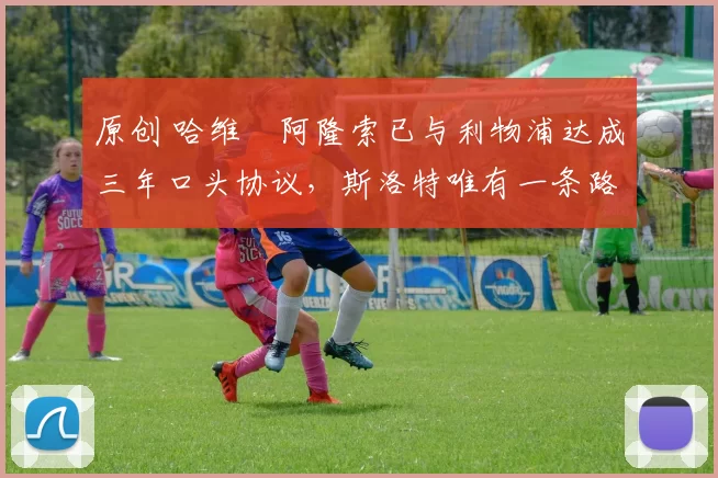 原创 哈维・阿隆索已与利物浦达成三年口头协议，斯洛特唯有一条路可 “翻盘”