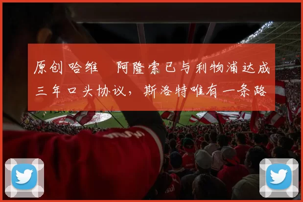 原创 哈维・阿隆索已与利物浦达成三年口头协议，斯洛特唯有一条路可 “翻盘”