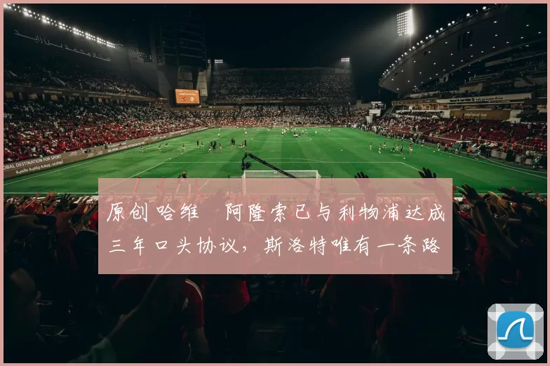 原创 哈维・阿隆索已与利物浦达成三年口头协议，斯洛特唯有一条路可 “翻盘”