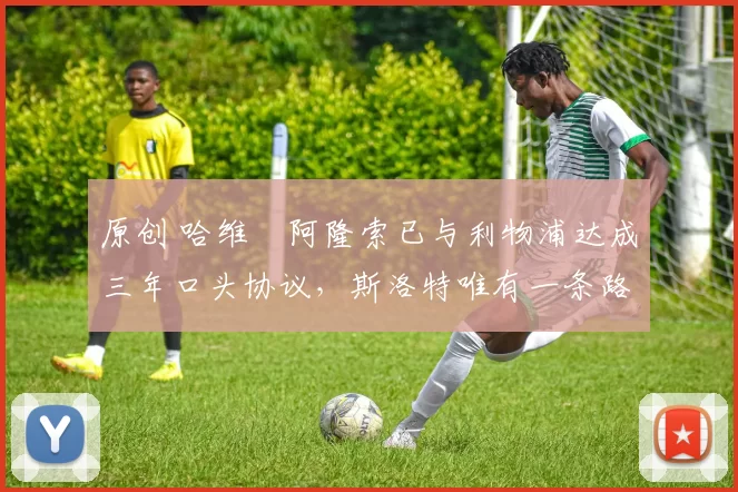 原创 哈维・阿隆索已与利物浦达成三年口头协议，斯洛特唯有一条路可 “翻盘”