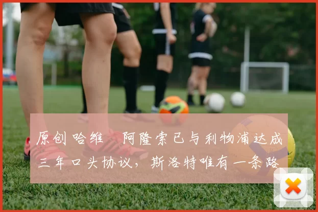 原创 哈维・阿隆索已与利物浦达成三年口头协议，斯洛特唯有一条路可 “翻盘”