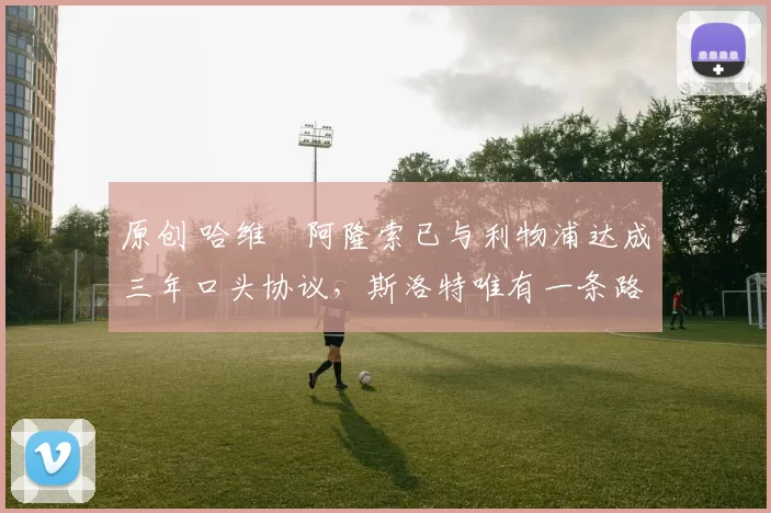 原创 哈维・阿隆索已与利物浦达成三年口头协议，斯洛特唯有一条路可 “翻盘”