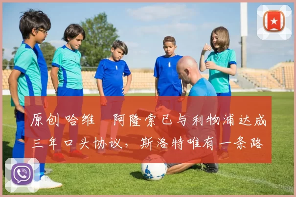 原创 哈维・阿隆索已与利物浦达成三年口头协议，斯洛特唯有一条路可 “翻盘”