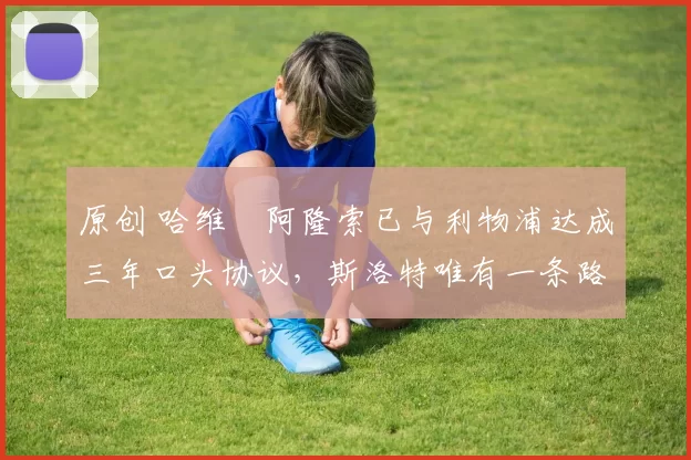 原创 哈维・阿隆索已与利物浦达成三年口头协议，斯洛特唯有一条路可 “翻盘”