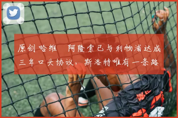 原创 哈维・阿隆索已与利物浦达成三年口头协议，斯洛特唯有一条路可 “翻盘”