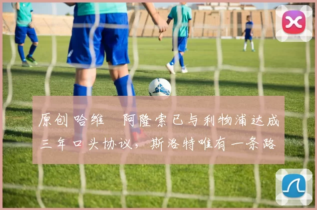 原创 哈维・阿隆索已与利物浦达成三年口头协议，斯洛特唯有一条路可 “翻盘”