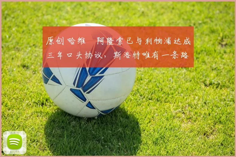 原创 哈维・阿隆索已与利物浦达成三年口头协议，斯洛特唯有一条路可 “翻盘”