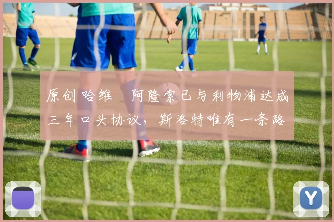 原创 哈维・阿隆索已与利物浦达成三年口头协议，斯洛特唯有一条路可 “翻盘”